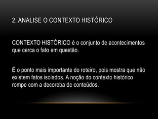 2. ANALISE O CONTEXTO HISTÓRICO
CONTEXTO HISTÓRICO é o conjunto de acontecimentos
que cerca o fato em questão.
É o ponto mais importante do roteiro, pois mostra que não
existem fatos isolados. A noção do contexto histórico
rompe com a decoreba de conteúdos.
 