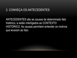 3. CONHEÇA OS ANTECEDENTES
ANTECEDENTES são as causas de determinado fato
histórico, e estão interligados ao CONTEXTO
HISTÓRICO. As causas permitem entender os motivos
que levaram ao fato.
 