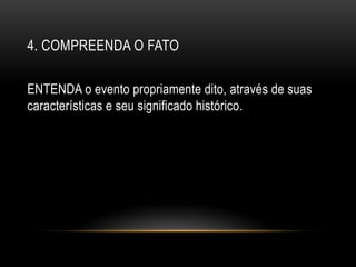 4. COMPREENDA O FATO
ENTENDA o evento propriamente dito, através de suas
características e seu significado histórico.
 