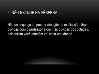 6. NÃO ESTUDE NA VÉSPERA
Não se esqueça de prestar atenção na explicação, tirar
dúvidas com o professor e ouvir as dúvidas dos colegas,
pois assim você também vai estar estudando.
 