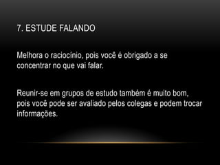 7. ESTUDE FALANDO
Melhora o raciocínio, pois você é obrigado a se
concentrar no que vai falar.
Reunir-se em grupos de estudo também é muito bom,
pois você pode ser avaliado pelos colegas e podem trocar
informações.
 