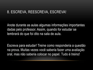 8. ESCREVA, REESCREVA, ESCREVA!
Anote durante as aulas algumas informações importantes
dadas pelo professor. Assim, quando for estudar se
lembrará do que foi dito na sala de aula.
Escreva para estudar! Treine como responderia a questão
na prova. Muitas vezes você saberia fazer uma avaliação
oral, mas não saberia colocar no papel. Tudo é treino!
 