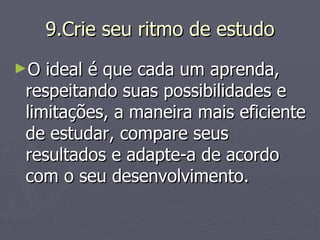9.Crie seu ritmo de estudo O ideal é que cada um aprenda, respeitando suas possibilidades e limitações, a maneira mais eficiente de estudar, compare seus resultados e adapte-a de acordo com o seu desenvolvimento. 