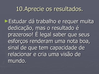 10.Aprecie os resultados. Estudar dá trabalho e requer muita dedicação, mas o resultado é prazeroso! É legal saber que seus esforços renderam uma nota boa, sinal de que tem capacidade de relacionar e cria uma visão de mundo. 