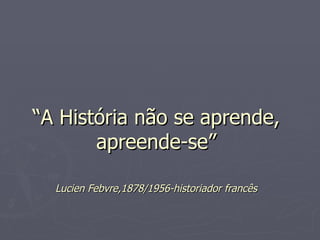 “ A História não se aprende, apreende-se” Lucien Febvre,1878/1956-historiador francês 