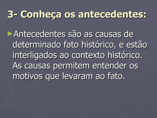3- Conheça os antecedentes:   Antecedentes são as causas de determinado fato histórico, e estão interligados ao contexto histórico. As causas permitem entender os motivos que levaram ao fato. 