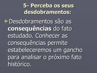5- Perceba os seus desdobramentos:   Desdobramentos são as  consequências  do fato estudado. Conhecer as consequências permite estabeleceremos um gancho para analisar o próximo fato histórico. 