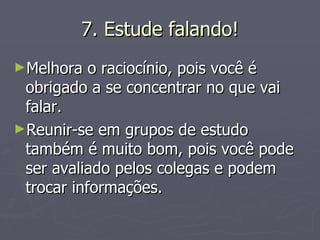 7. Estude falando! Melhora o raciocínio, pois você é obrigado a se concentrar no que vai falar. Reunir-se em grupos de estudo também é muito bom, pois você pode ser avaliado pelos colegas e podem trocar informações. 