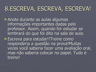 8.ESCREVA, ESCREVA, ESCREVA! Anote durante as aulas algumas informações importantes dadas pelo professor. Assim, quando for estudar se lembrará do que foi dito na sala de aula. Escreva para estudar!!Treine como responderia a questão na prova!Muitas vezes você saberia fazer uma avaliação oral, mas não saberia colocar no papel. Tudo é treino! 