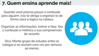 7. Quem ensina aprende mais!
Quando você precisa passar o conteúdo
para alguém, isso te obriga a organizá-lo de
forma clara e lógica na cabeça.
Organizar as informações, treinar e falar, fixa
o conteúdo e melhora a sua compreensão
do assunto.
Dica: Monte grupo de estudos entre os
colegas e se reúnam uma vez por semana
ao menos.
 