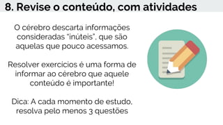8. Revise o conteúdo, com atividades
O cérebro descarta informações
consideradas “inúteis”, que são
aquelas que pouco acessamos.
Resolver exercícios é uma forma de
informar ao cérebro que aquele
conteúdo é importante!
Dica: A cada momento de estudo,
resolva pelo menos 3 questões
 