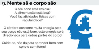 9. Mente sã e corpo são
O seu sono está em dia?
A alimentação está boa?
Você faz atividades físicas com
regularidade?
O cérebro consome muita energia, se o
seu corpo não está bem, esta energia será
direcionada para outras partes do corpo!
Cuide-se, não dá para aprender bem com
sono e com fome!
 
