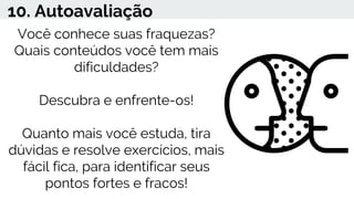 10. Autoavaliação
Você conhece suas fraquezas?
Quais conteúdos você tem mais
dificuldades?
Descubra e enfrente-os!
Quanto mais você estuda, tira
dúvidas e resolve exercícios, mais
fácil fica, para identificar seus
pontos fortes e fracos!
 