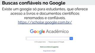 Buscas confiáveis no Google
Existe um google só para estudantes, que oferece
acesso a livros e documentos científicos
renomados e confiáveis.
https://scholar.google.com.br/
 
