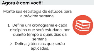 Agora é com você!
Monte sua estratégia de estudos para
a próxima semana!
1. Define um cronograma e cada
disciplina que será estudada, por
quanto tempo e quais dias da
semana.
2. Defina 3 técnicas que serão
aplicadas.
 