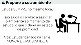 4. Prepare o seu ambiente
Estude SEMPRE no mesmo local!
Isso ajuda o cérebro a associar
o ambiente ao momento de
estudo, o que o deixa no estado
de prontidão!
Obs: Estudar deitado na cama,
NUNCA É UMA BOA IDEIA!
 