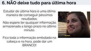 6. NÃO deixe tudo para última hora
Estudar de última hora é uma ótima
maneira de conseguir péssimos
resultados.
Não espere ter qualquer informação
armazenada a longo prazo no último
minuto.
Fica toda a informação embolada na
cabeça e na hora, pode dar um
BRANCO!
 