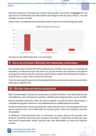 12
18
Você terá, portanto, 3 minutos para resolver cada questão. Isso mesmo, 3 minutos! Por isso
que treinar é fundamental. De nada adianta você chegar no dia
conseguir concluir o exame.
Desse modo, a distribuição do seu tempo no dia do exame será feita do seguinte modo:
Isso será um dos diferenciais para a sua aprovação.
9 - CICLO DE ESTUDOS E REVISÃO DOS PRINCIPAIS CONTEÚDOS
Para estudar essas matérias de forma proporcional e também para revisar os conteúdos já
estudados, é fundamental que você tenha um ciclo de estudos, para distribuir as disciplinas
ao longo do seu dia de estudos, de forma proporcional e sempre com previsão de revisões, a
cada 24 horas, a cada 7 dias e ao final de cada mês.
Teremos aula específica para tratar do planejamento dos seus estudos, tanto para a primeira,
como para a segunda fase.
10 - ESTUDE COM MATERIAIS ADEQUADOS
Não é recomendada o estudo de manuais para o Exame de Ordem. Você deve priorizar por
mais objetivos, com resolução de questões e voltados para prepará-lo para a prova da OAB.
Resolva questões anteriores. Além de você se adaptar ao perfil da banca examinadora, a
resolução de questões anteriores será fundamental para solidificação do conteúdo.
Estude de forma ativa! Assistir passivamente vídeo aulas não terá o mesmo aproveitamento
que um estudo ativo, com a elaboração de resumos, grifos, leitura de conteúdo, resolução
de questões.
A videoaula é importantíssima para os momentos nos quais você já está cansado, para
procurar uma forma alternativa para continuar estudando. É importante também para que
você possa compreender melhor assuntos que teve dificuldades na leitura de materiais
escritos.
240
30 30
0
50
100
150
200
250
300
Resolução das questões Preenchimento do gabarito Tempo extra
300 minutos (5 horas)
Diego Cerqueira Berbert Vasconcelos, Igor Maciel, Paulo Guimarães, Paulo H M Sousa, Priscila Ferreira, Renan Araujo, Ricardo
Aula 00
Como Estudar para a OAB - 2019
www.estrategiaconcursos.com.br
0
00000000000 - DEMO
 