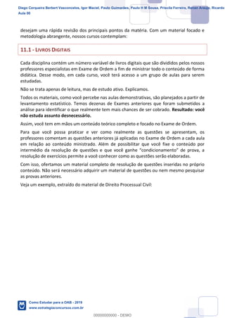 14
18
desejam uma rápida revisão dos principais pontos da matéria. Com um material focado e
metodologia abrangente, nossos cursos contemplam:
11.1 - LIVROS DIGITAIS
Cada disciplina contém um número variável de livros digitais que são divididos pelos nossos
professores especialistas em Exame de Ordem a fim de ministrar todo o conteúdo de forma
didática. Desse modo, em cada curso, você terá acesso a um grupo de aulas para serem
estudadas.
Não se trata apenas de leitura, mas de estudo ativo. Explicamos.
Todos os materiais, como você percebe nas aulas demonstrativas, são planejados a partir de
levantamento estatístico. Temos dezenas de Exames anteriores que foram submetidos a
análise para identificar o que realmente tem mais chances de ser cobrado. Resultado: você
não estuda assunto desnecessário.
Assim, você tem em mãos um conteúdo teórico completo e focado no Exame de Ordem.
Para que você possa praticar e ver como realmente as questões se apresentam, os
professores comentam as questões anteriores já aplicadas no Exame de Ordem a cada aula
em relação ao conteúdo ministrado. Além de possibilitar que você fixe o conteúdo por
resolução de exercícios permite a você conhecer como as questões serão elaboradas.
Com isso, ofertamos um material completo de resolução de questões inseridas no próprio
conteúdo. Não será necessário adquirir um material de questões ou nem mesmo pesquisar
as provas anteriores.
Veja um exemplo, extraído do material de Direito Processual Civil:
Diego Cerqueira Berbert Vasconcelos, Igor Maciel, Paulo Guimarães, Paulo H M Sousa, Priscila Ferreira, Renan Araujo, Ricardo
Aula 00
Como Estudar para a OAB - 2019
www.estrategiaconcursos.com.br
0
00000000000 - DEMO
 