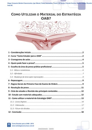 1
18
1 - Considerações Iniciais.........................................................................................2
2 - ......................................................................2
3 - Cronograma de aulas ..........................................................................................4
4 - Quem pode fazer a prova?..................................................................................5
5 - Escolha da área da prova prático-profissional.....................................................5
5.1 - Mitos e estatísticas........................................................................................................ 6
5.2 - Afinidade ....................................................................................................................... 7
5.3 - Mudança de área após reprovações............................................................................. 8
6 - Repescagem........................................................................................................9
7 - Regras Gerais da Primeira Fase do Exame de Ordem...........................................9
8 - Resolução da prova...........................................................................................11
9 - Ciclo de estudos e Revisão dos principais conteúdos.........................................12
10 - Estude com materiais adequados....................................................................12
11 - Como utilizar o material do Estratégia OAB?...................................................13
11.1 - Livros Digitais ............................................................................................................ 14
11.2 - Videoaulas................................................................................................................. 17
11.3 - Fórum de dúvidas ...................................................................................................... 17
12 - Conclusão .......................................................................................................18
Diego Cerqueira Berbert Vasconcelos, Igor Maciel, Paulo Guimarães, Paulo H M Sousa, Priscila Ferreira, Renan Araujo, Ricardo
Aula 00
Como Estudar para a OAB - 2019
www.estrategiaconcursos.com.br
0
00000000000 - DEMO
 