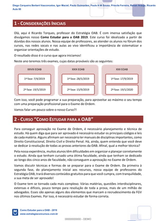 2
18
1 - CONSIDERAÇÕES INICIAIS
Olá, aqui é Ricardo Torques, professor do Estratégia OAB. É com imensa satisfação que
divulgamos nosso Como Estudar para a OAB 2019. Este curso foi idealizado a partir de
dúvidas dos nossos alunos. Nossa equipe de professores, ao atender os alunos no fórum dos
cursos, nas redes socais e nas aulas ao vivo identificou a importância de sistematizar e
organizar orientações de estudo.
O resultado disso é o curso que agora iniciamos!
Neste ano teremos três exames, cujas datas prováveis são as seguintes:
Com isso, você pode programar a sua preparação, para aproveitar ao máximo o seu tempo
com uma preparação profissional para o Exame de Ordem.
Vamos falar um pouco sobre o nosso Curso?!
2 - CURSO OMO ESTUDAR PARA A
Para conseguir aprovação no Exame de Ordem, é necessário planejamento e técnica de
estudo. Há quem diga que para ser aprovado é necessário estudar os principais códigos e leis
de cada matéria. Alguns afirmam ser necessário ler manuais de disciplinas importantes, como
Direito Constitucional, Direito Civil e Direito Penal. Há, ainda, quem entenda que você deve
se dedicar à resolução de todas as provas anteriores da OAB. Afinal, qual a melhor técnica?
Pela nossa experiência, muitos alunos têm dificuldades em organizar e planejar corretamente
o estudo. Ainda que tenham cursado uma ótima faculdade, ainda que tenham se dedicado
ao longo dos cinco anos de faculdade, não conseguem a aprovação no Exame de Ordem.
Vamos discutir técnicas e formas de se preparar para o Exame de Ordem. Da primeira à
segunda fase, do planejamento inicial aos recursos, nossa equipe de professores do
Estratégia OAB, trará diversos conteúdos gratuitos para que você cumpra, com tranquilidade,
a sua meta de ser aprovado!
O Exame tem se tornado cada mais complexo. Várias matérias, questões interdisciplinares,
extensas e difíceis, pouco tempo para resolução de toda a prova, mais de um milhão de
advogados. Esses são apenas alguns dos elementos que marcam o recrudescimento da FGV
nos últimos Exames. Por isso, é necessário estudar de forma correta.
XXVIII EOAB
1ª fase: 7/4/2019
2ª fase: 19/5/2019
XXIX EOAB
1ª fase: 28/5/2019
2ª fase: 15/9/2019
XXX EOAB
1ª fase: 17/9/2019
2ª fase: 19/1/2020
Diego Cerqueira Berbert Vasconcelos, Igor Maciel, Paulo Guimarães, Paulo H M Sousa, Priscila Ferreira, Renan Araujo, Ricardo
Aula 00
Como Estudar para a OAB - 2019
www.estrategiaconcursos.com.br
0
00000000000 - DEMO
 