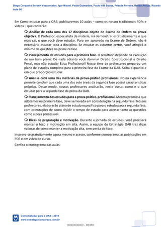 3
18
Em Como estudar para a OAB, publicaremos 10 aulas como os nossos tradicionais PDFs e
vídeos que conterão:
Análise de cada uma das 17 disciplinas objeto do Exame de Ordem na prova
objetiva. O Professor, especialista da matéria, irá demonstrar estatisticamente o que
mais cai, o que você deve estudar. Para ser aprovado no Exame de Ordem, não é
necessário estudar toda a disciplina. Se estudar os assuntos certos, você atingirá o
mínimo de questões na primeira fase.
Planejamento de estudos para a primeira fase. O resultado depende da execução
de um bom plano. De nada adianta você dominar Direito Constitucional e Direito
Penal, mas não estudar Ética Profissional! Nosso time de professores preparou um
plano de estudos completo para a primeira fase do Exame da OAB. Saiba o quanto e
em que proporção estudar.
Análise cada uma das matérias da prova-prático profissional. Nossa experiência
permite concluir que cada uma das sete áreas da segunda fase possui características
próprias. Desse modo, nossos professores analisarão, neste curso, como e o que
estudar para a segunda fase da prova da OAB.
Planejamento dos estudos para a prova prático-profissional. Mesma premissa que
adotamos na primeira fase, deve ser levada em consideração na segunda fase! Nossos
professores, elaborarão plano de estudo específico para o estudo para a segunda fase,
com orientações de como dividir o tempo de estudo para acertar tanto as questões
como a peça processual.
Dicas de preparação e motivação. Durante a jornada de estudos, você precisará
manter o foco e motivação em alta. Assim, a equipe do Estratégia OAB traz dicas
valiosas de como manter a motivação alta, sem perda do foco.
Inscreva-se gratuitamente agora mesmo e acesse, conforme cronograma, as publicações em
PDF e em vídeo do curso.
Confira o cronograma das aulas:
Diego Cerqueira Berbert Vasconcelos, Igor Maciel, Paulo Guimarães, Paulo H M Sousa, Priscila Ferreira, Renan Araujo, Ricardo
Aula 00
Como Estudar para a OAB - 2019
www.estrategiaconcursos.com.br
0
00000000000 - DEMO
 