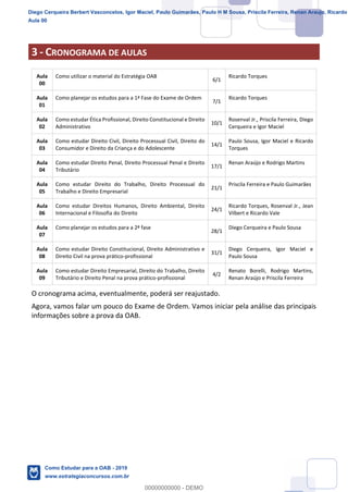 4
18
3 - CRONOGRAMA DE AULAS
Aula
00
Como utilizar o material do Estratégia OAB
6/1
Ricardo Torques
Aula
01
Como planejar os estudos para a 1ª Fase do Exame de Ordem
7/1
Ricardo Torques
Aula
02
Como estudar Ética Profissional, Direito Constitucional e Direito
Administrativo
10/1
Rosenval Jr., Priscila Ferreira, Diego
Cerqueira e Igor Maciel
Aula
03
Como estudar Direito Civil, Direito Processual Civil, Direito do
Consumidor e Direito da Criança e do Adolescente
14/1
Paulo Sousa, Igor Maciel e Ricardo
Torques
Aula
04
Como estudar Direito Penal, Direito Processual Penal e Direito
Tributário
17/1
Renan Araújo e Rodrigo Martins
Aula
05
Como estudar Direito do Trabalho, Direito Processual do
Trabalho e Direito Empresarial
21/1
Priscila Ferreira e Paulo Guimarães
Aula
06
Como estudar Direitos Humanos, Direito Ambiental, Direito
Internacional e Filosofia do Direito
24/1
Ricardo Torques, Rosenval Jr., Jean
Vilbert e Ricardo Vale
Aula
07
Como planejar os estudos para a 2ª fase
28/1
Diego Cerqueira e Paulo Sousa
Aula
08
Como estudar Direito Constitucional, Direito Administrativo e
Direito Civil na prova prático-profissional
31/1
Diego Cerqueira, Igor Maciel e
Paulo Sousa
Aula
09
Como estudar Direito Empresarial, Direito do Trabalho, Direito
Tributário e Direito Penal na prova prático-profissional
4/2
Renato Borelli, Rodrigo Martins,
Renan Araújo e Priscila Ferreira
O cronograma acima, eventualmente, poderá ser reajustado.
Agora, vamos falar um pouco do Exame de Ordem. Vamos iniciar pela análise das principais
informações sobre a prova da OAB.
Diego Cerqueira Berbert Vasconcelos, Igor Maciel, Paulo Guimarães, Paulo H M Sousa, Priscila Ferreira, Renan Araujo, Ricardo
Aula 00
Como Estudar para a OAB - 2019
www.estrategiaconcursos.com.br
0
00000000000 - DEMO
 