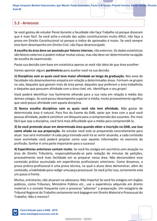 7
18
5.2 - AFINIDADE
Se você gostou de estudar Penal durante a faculdade não faça Trabalho só porque disseram
que é mais fácil. Se você acha o estudo das ações constitucionais muito difícil, não faça a
prova em Direito Constitucional só porque o índice de aprovados é maior. Se você sempre
teve bom desempenho em Direito Civil, não fique desencorajado.
A escolha da área deve ser pautada por fatores internos, não externos. Os dados estatísticos
são fatores externos e podem indicar muitas coisas, mas não deve ser determinante na opção
de escolha do examinando.
Paute sua decisão com base em estatística apenas se você não ideia de que área escolher.
Vamos apontar alguns parâmetros para auxiliar você na sua decisão.
1) Disciplinas com as quais você teve maior afinidade ao longo da graduação. Nos anos de
faculdade nós desenvolvemos empatia em relação a determinadas áreas. Formam-se grupos
na sala, daqueles que gostam mais da área penal, daqueles que preferem a área trabalhista
e daqueles que possuem afinidade com a área cível, etc. Identifique o seu grupo!
Você poderá identificar isso facilmente olhando para a sua nota em relação à média dos
demais colegas. Se você possui desempenho superior à média, muito provavelmente significa
que você possui afinidade com aquela disciplina.
2) Nunca escolha disciplinas com as quais você não tem afinidade. Não gostar de
determinada área é natural. Para fins do Exame da OAB, optar por área com a qual você
possua afinidade, poderá constituir um bloqueio para a compreensão dos assuntos. Por mais
fácil que seja a disciplina, você terá mais dificuldade que a média para compreendê-la.
3) Se você pretende atuar em determinada área quando obter a inscrição na OAB, use isso
como aliado na sua preparação. Ao estudar você está se preparando concretamente para
atuar. Isso será motivador! A cada peça treinada você irá se sentir atuando, a cada conteúdo
novo assimilado você poderá projetar como usar aquelas informações no exercício da
profissão. Sonhar é uma parte importante para o sucesso!
4) Experiências anteriores contam muito. Se você fez estágio em escritório com atuação na
área de Direito Tributário, responsabilizando-se pela redação de minutas de petições,
provavelmente você mais facilidade em se preparar nessa área. Não desconsidere esse
conteúdo prático acumulado em experiências profissionais anteriores. Como dissemos, a
prova prático-profissional é uma prova técnica, na qual o aluno deve demonstrar, além do
conteúdo, a habilidade para redigir uma peça processual. Se você já fez isso, certamente está
um passo à frente.
Muitos, entretanto, não atuaram na advocacia. Não importa! Se você fez estágios em órgãos
públicos, como Tribunais, Ministério Público etc., use a experiência adquirida em direito
material e o contato frequente com o processo "adiantar" a preparação. Um estagiário de
Tribunal Regional do Trabalho certamente terá bagagem em Direito Material e Processual do
Trabalho. Não é mesmo?
Diego Cerqueira Berbert Vasconcelos, Igor Maciel, Paulo Guimarães, Paulo H M Sousa, Priscila Ferreira, Renan Araujo, Ricardo
Aula 00
Como Estudar para a OAB - 2019
www.estrategiaconcursos.com.br
0
00000000000 - DEMO
 