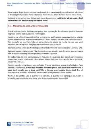 8
18
Essas quatro dicas, devem pautar a escolha pela área na prova prático-profissional. Não tome
a decisão por impulso ou mera estatística, muito menos pelos chavões criados nesse meio.
Antes de encerrarmos esse tópico, outro questionamento: eu já tentei várias vezes a OAB
em Direito Civil, devo mudar para Direito Penal?
5.3 - MUDANÇA DE ÁREA APÓS REPROVAÇÕES
Não é indicado mudar de área com apenas uma reprovação. Acreditamos que isso deve ser
cogitado apenas após sucessivas reprovações.
Inicialmente reflita. Procure identificar se realmente a dificuldade na aprovação tem relação
com a área escolhida. Avalie o desempenho na prova objetiva em relação as demais matérias.
Por exemplo, se você tem tido um aproveitamento abaixo da média na área que você
escolheu para a segunda fase já prova dissertativa, ligue o alerta!
Como dissemos, a falta de afinidade poderá ser determinante no insucesso no Exame da OAB.
Contudo, dados estatísticos da FGV demonstram que aqueles que alteram a área, em regra
têm mais dificuldades para ser aprovado no exame seguinte.
De todo modo, se você concluiu que, de fato, não é a sua área. Que estuda com materiais
adequados, mas o rendimento não melhora é hora de tomar uma decisão. Errar é natural,
insistir no erro não!
Tome a decisão e invista em nova reflexão. Procure identificar a área de afinidade e "aos
estudos"! Lembre-se, a mudança de área é indicada apenas após sucessivas reprovações e
caso você perceba que a área escolhida se tornou uma barreira insuperável. Em tal
circunstância, escolha a nova área, reestruture o planejamento e mãos à obra!
No final das contas: vale o quanto você estudou; o quanto você conseguiu acumular o
conteúdo com qualidade. Isso é que será determinante para a aprovação!
Diego Cerqueira Berbert Vasconcelos, Igor Maciel, Paulo Guimarães, Paulo H M Sousa, Priscila Ferreira, Renan Araujo, Ricardo
Aula 00
Como Estudar para a OAB - 2019
www.estrategiaconcursos.com.br
0
00000000000 - DEMO
 