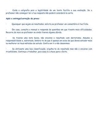 ·     Cuida a caligrafia pois a legibilidade de um texto facilita a sua avaliação. Se o
professor não conseguir ler a tua resposta não poderá considerá-la certa.

Após a entrega/correção da prova:

·     Quaisquer que sejam os resultados, solicita ao professor um comentário à tua ficha.

·     Em casa, consulta o manual e responde às questões em que tiveste mais dificuldades.
Recorre de novo ao professor se ainda tiveres alguma dúvida.

·      Se tiveres uma nota baixa, não encares o resultado com derrotismo. Assume a
responsabilidade e, sobretudo, lembra-te de que é apenas um aviso de que deves estudar mais
ou melhorar os teus métodos de estudo. Confia em ti e não desanimes.

·      Se obtiveste uma boa classificação, orgulha-te do resultado mas não o encares com
triunfalismo. Continua a trabalhar, pois essa é a chave para o êxito.
 