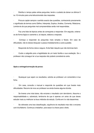 · Distribui o tempo pelas várias perguntas, tendo o cuidado de deixar os últimos 5
ou 10 minutos para uma leitura/revisão das respostas.
· Procura captar sempre o sentido exacto das questões, conhecendo previamente
o significado de termos como Define, Interpreta, Explica, Analisa, Comenta, Relaciona.
Lembra-te de que perguntas mal compreendidas serão mal respondidas.
· Faz uma lista de tópicos antes de começares a responder. Em seguida, ordena-
os de forma lógica e coerente e, só depois, elabora a resposta.
· Começa a responder às perguntas mais simples e fáceis. Em caso de
dificuldade, não te deixes bloquear e passa imediatamente a outra questão.
· Responde de forma clara e segura. Evita falar daquilo que não dominas bem.
· Cuida a caligrafia pois a legibilidade de um texto facilita a sua avaliação. Se o
professor não conseguir ler a tua resposta não poderá considerá-la certa.
Após a entrega/correcção da prova:
· Quaisquer que sejam os resultados, solicita ao professor um comentário à tua
ficha.
· Em casa, consulta o manual e responde às questões em que tiveste mais
dificuldades. Recorre de novo ao professor se ainda tiveres alguma dúvida.
· Se tiveres uma nota baixa, não encares o resultado com derrotismo. Assume a
responsabilidade e, sobretudo, lembra-te de que é apenas um aviso de que deves
estudar mais ou melhorar os teus métodos de estudo. Confia em ti e não desanimes.
· Se obtiveste uma boa classificação, orgulha-te do resultado mas não o encares
com triunfalismo. Continua a trabalhar, pois essa é a chave para o êxito.
 