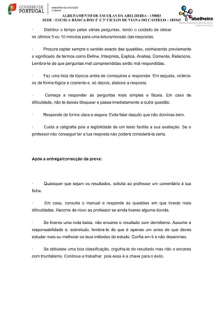 AGRUPAMENTO DE ESCOLAS DA ABELHEIRA - 150083
SEDE - ESCOLA BÁSICA DOS 2º E 3º CICLOS DE VIANA DO CASTELO – 343365
· Distribui o tempo pelas várias perguntas, tendo o cuidado de deixar
os últimos 5 ou 10 minutos para uma leitura/revisão das respostas.
· Procura captar sempre o sentido exacto das questões, conhecendo previamente
o significado de termos como Define, Interpreta, Explica, Analisa, Comenta, Relaciona.
Lembra-te de que perguntas mal compreendidas serão mal respondidas.
· Faz uma lista de tópicos antes de começares a responder. Em seguida, ordena-
os de forma lógica e coerente e, só depois, elabora a resposta.
· Começa a responder às perguntas mais simples e fáceis. Em caso de
dificuldade, não te deixes bloquear e passa imediatamente a outra questão.
· Responde de forma clara e segura. Evita falar daquilo que não dominas bem.
· Cuida a caligrafia pois a legibilidade de um texto facilita a sua avaliação. Se o
professor não conseguir ler a tua resposta não poderá considerá-la certa.
Após a entrega/correcção da prova:
· Quaisquer que sejam os resultados, solicita ao professor um comentário à tua
ficha.
· Em casa, consulta o manual e responde às questões em que tiveste mais
dificuldades. Recorre de novo ao professor se ainda tiveres alguma dúvida.
· Se tiveres uma nota baixa, não encares o resultado com derrotismo. Assume a
responsabilidade e, sobretudo, lembra-te de que é apenas um aviso de que deves
estudar mais ou melhorar os teus métodos de estudo. Confia em ti e não desanimes.
· Se obtiveste uma boa classificação, orgulha-te do resultado mas não o encares
com triunfalismo. Continua a trabalhar, pois essa é a chave para o êxito.
 