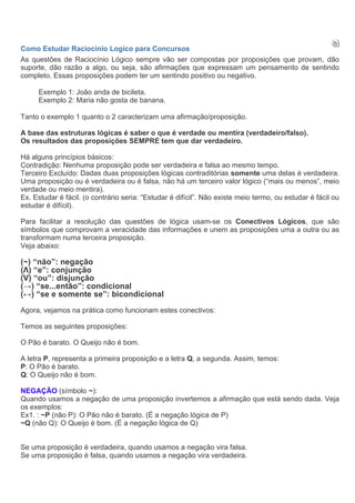 Como Estudar Raciocinio Logico para Concursos
As questões de Raciocínio Lógico sempre vão ser compostas por proposições que provam, dão
suporte, dão razão a algo, ou seja, são afirmações que expressam um pensamento de sentindo
completo. Essas proposições podem ter um sentindo positivo ou negativo.

     Exemplo 1: João anda de bicileta.
     Exemplo 2: Maria não gosta de banana.

Tanto o exemplo 1 quanto o 2 caracterizam uma afirmação/proposição.

A base das estruturas lógicas é saber o que é verdade ou mentira (verdadeiro/falso).
Os resultados das proposições SEMPRE tem que dar verdadeiro.

Há alguns princípios básicos:
Contradição: Nenhuma proposição pode ser verdadeira e falsa ao mesmo tempo.
Terceiro Excluído: Dadas duas proposições lógicas contraditórias somente uma delas é verdadeira.
Uma proposição ou é verdadeira ou é falsa, não há um terceiro valor lógico (“mais ou menos”, meio
verdade ou meio mentira).
Ex. Estudar é fácil. (o contrário seria: “Estudar é difícil”. Não existe meio termo, ou estudar é fácil ou
estudar é difícil).

Para facilitar a resolução das questões de lógica usam-se os Conectivos Lógicos, que são
símbolos que comprovam a veracidade das informações e unem as proposições uma a outra ou as
transformam numa terceira proposição.
Veja abaixo:

(~) “não”: negação
(Λ) “e”: conjunção
(V) “ou”: disjunção
(→) “se...então”: condicional
(↔) “se e somente se”: bicondicional
Agora, vejamos na prática como funcionam estes conectivos:

Temos as seguintes proposições:

O Pão é barato. O Queijo não é bom.

A letra P, representa a primeira proposição e a letra Q, a segunda. Assim, temos:
P: O Pão é barato.
Q: O Queijo não é bom.

NEGAÇÃO (símbolo ~):
Quando usamos a negação de uma proposição invertemos a afirmação que está sendo dada. Veja
os exemplos:
Ex1. : ~P (não P): O Pão não é barato. (É a negação lógica de P)
~Q (não Q): O Queijo é bom. (É a negação lógica de Q)


Se uma proposição é verdadeira, quando usamos a negação vira falsa.
Se uma proposição é falsa, quando usamos a negação vira verdadeira.
 