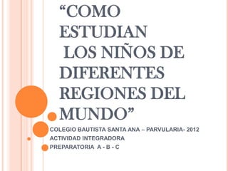“COMO
   ESTUDIAN
    LOS NIÑOS DE
   DIFERENTES
   REGIONES DEL
   MUNDO”
COLEGIO BAUTISTA SANTA ANA – PARVULARIA- 2012
ACTIVIDAD INTEGRADORA
PREPARATORIA A - B - C
 