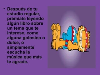 • Después de tu
  estudio regular,
  prémiate leyendo
  algún libro sobre
  un tema que te
  interese, come
  alguna golosina o
  dulce, o
  simplemente
  escucha la
  música que más
  te agrade.
 