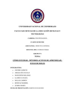 UNIVERSIDAD NACIONAL DE CHIMBORAZO
FACULTAD CIENCIAS DE LA EDUCACIÓN HUMANAS Y
TECNOLOGÍAS
CARRERA: PSICOPEDAGOGÍA
CUARTO SEMESTRE
ASIGNATURA: DIDÁCTICA GENERAL
DOCENTE: DOC. PATRICIO TOBAR
GRUPO N°1
TEMA:
CÓMO ESTUDIAR - MÉTODOS ACTIVOS DE APRENDIZAJE-
JUEGO DE ROLES
INTEGRANTES:
 JÁCOME LIZBETH
 AMAGUAÑA NATALY
 MANCHENO SOLANGE
 LLAMUCA JULIZA
 MALAN CARMEN
 BONIFAZ MARIBEL
 ZUMBA MARÍA
FECHA DE PRESENTACIÓN: MARTES 28/JULIO/2020
 