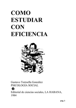 COMO
ESTUDIAR
CON
EFICIENCIA




Gustavo Torroella González
PSICOLOGÍA SOCIAL

Editorial de ciencias sociales, LA HABANA,
1984
                                        pag. 1
 