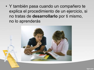• Y también pasa cuando un compañero te
explica el procedimiento de un ejercicio, si
no tratas de desarrollarlo por ti mismo,
no lo aprenderás
 