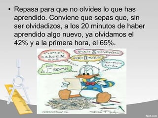 • Repasa para que no olvides lo que has
aprendido. Conviene que sepas que, sin
ser olvidadizos, a los 20 minutos de haber
aprendido algo nuevo, ya olvidamos el
42% y a la primera hora, el 65%.
 