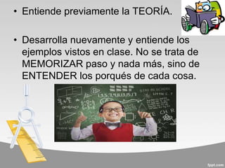 • Entiende previamente la TEORÍA.
• Desarrolla nuevamente y entiende los
ejemplos vistos en clase. No se trata de
MEMORIZAR paso y nada más, sino de
ENTENDER los porqués de cada cosa.
 