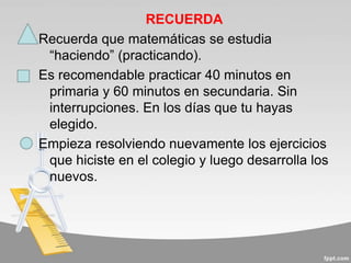 RECUERDA
Recuerda que matemáticas se estudia
“haciendo” (practicando).
Es recomendable practicar 40 minutos en
primaria y 60 minutos en secundaria. Sin
interrupciones. En los días que tu hayas
elegido.
Empieza resolviendo nuevamente los ejercicios
que hiciste en el colegio y luego desarrolla los
nuevos.
 