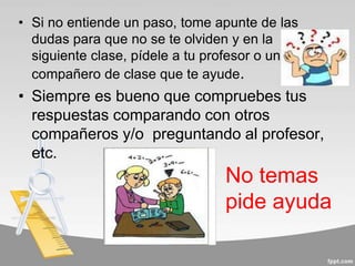 • Si no entiende un paso, tome apunte de las
dudas para que no se te olviden y en la
siguiente clase, pídele a tu profesor o un
compañero de clase que te ayude.
• Siempre es bueno que compruebes tus
respuestas comparando con otros
compañeros y/o preguntando al profesor,
etc.
No temas
pide ayuda
 