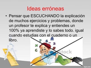 Ideas erróneas
• Pensar que ESCUCHANDO la explicación
de muchos ejercicios y problemas, donde
un profesor te explica y entiendes un
100% ya aprendiste y lo sabes todo. igual
cuando estudias con el cuaderno o un
libro.
 