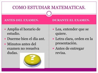 ANTES DEL EXAMEN.DURANTE EL EXAMEN.Amplia el horario de estudio.Duerme bien el día ant.Minutos antes del examen no resuelva dudas.Lea, entender que se quiere.Letra clara, orden en la presentación.Antes de entregar revisa.COMO ESTUDIAR MATEMATICAS.