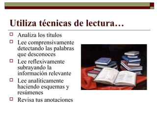 Utiliza técnicas de lectura…
 Analiza los títulos
 Lee comprensivamente
detectando las palabras
que desconoces
 Lee reflexivamente
subrayando la
información relevante
 Lee analíticamente
haciendo esquemas y
resúmenes
 Revisa tus anotaciones
 