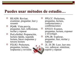 Puedes usar métodos de estudio…
 READS: Revisar,
examinar, preguntar, leer y
resumir
 PQ4R: Vista previa,
preguntar, leer, reflexionar,
recitar y repasar
 PreLeSeHal: Preparación,
lectura rápida, segunda
lectura, hacer esquemas y
tercera lectura
 P2LR2: Prelectura,
preguntas, lectura,
respuestas y revisión
 PPLCC: Prelectura,
preguntas, lectura,
contestaciones y
confirmaciones
 EFGUI: Examen,
preguntas, lectura, exponer
e investigar.
 EPL2R: Explorar,
preguntar, leer, recitar y
repasar
 2L 2S 2R: Leer, leer otra
vez, subrayar, sintetizar,
repetir y repasar
 