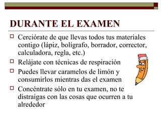 DURANTE EL EXAMEN
 Cerciórate de que llevas todos tus materiales
contigo (lápiz, bolígrafo, borrador, corrector,
calculadora, regla, etc.)
 Relájate con técnicas de respiración
 Puedes llevar caramelos de limón y
consumirlos mientras das el examen
 Concéntrate sólo en tu examen, no te
distraigas con las cosas que ocurren a tu
alrededor
 