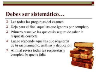 Debes ser sistemático…
 Lee todas las preguntas del examen
 Deja para el final aquellas que ignoras por completo
 Primero resuelve las que estás seguro de saber la
respuesta correcta
 Luego responde aquellas que requieren
de tu razonamiento, análisis y deducción
 Al final revisa todas tus respuestas y
completa lo que te falta
 