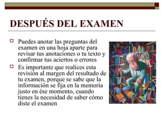 DESPUÉS DEL EXAMEN
 Puedes anotar las preguntas del
examen en una hoja aparte para
revisar tus anotaciones o tu texto y
confirmar tus aciertos o errores
 Es importante que realices esta
revisión al margen del resultado de
tu examen, porque se sabe que la
información se fija en la memoria
justo en ése momento, cuando
tienes la necesidad de saber cómo
diste el examen
 