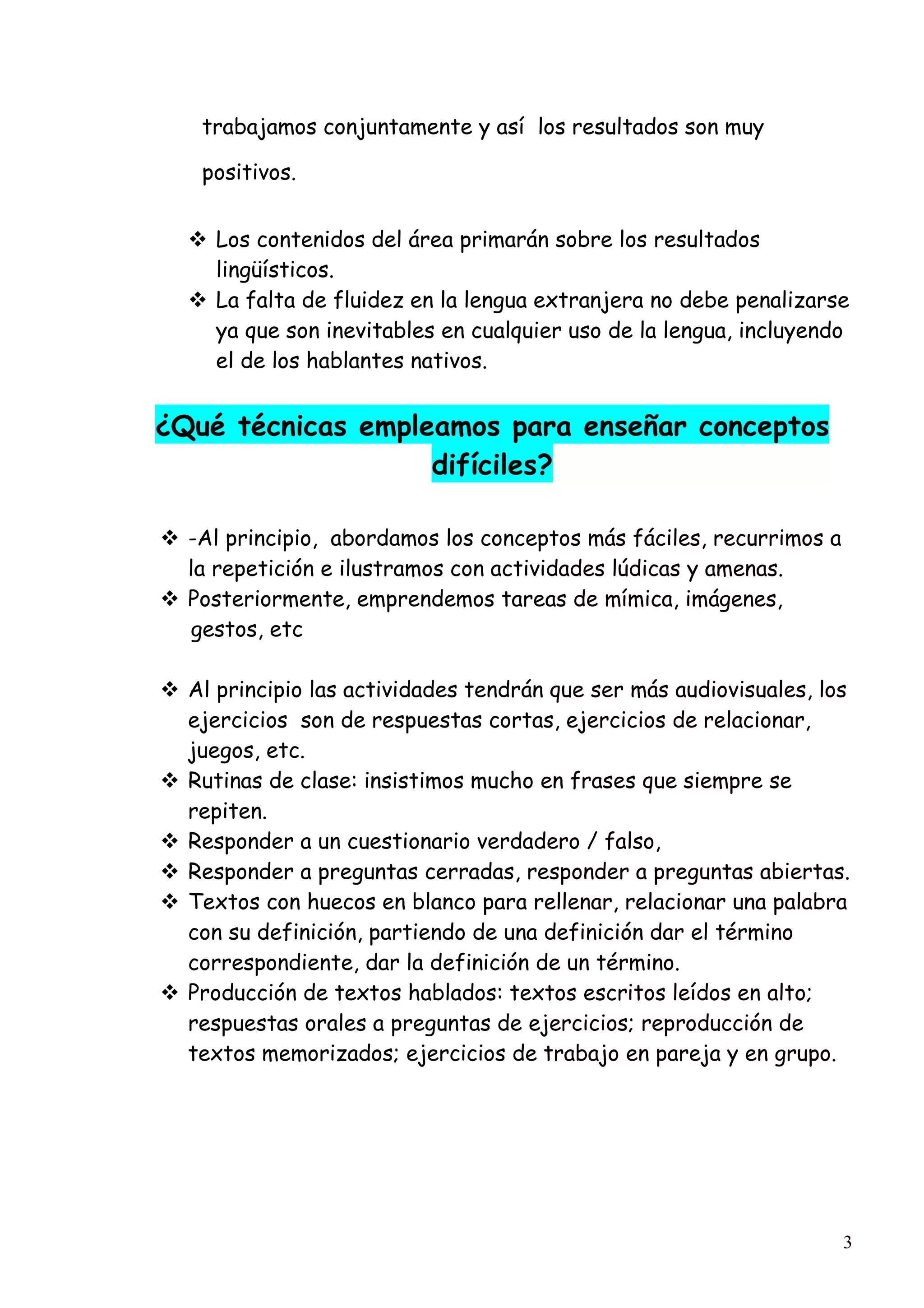 3
trabajamos conjuntamente y así los resultados son muy
positivos.
Los contenidos del área primarán sobre los resultados
lingüísticos.
La falta de fluidez en la lengua extranjera no debe penalizarse
ya que son inevitables en cualquier uso de la lengua, incluyendo
el de los hablantes nativos.
¿Qué técnicas empleamos para enseñar conceptos
difíciles?
-Al principio, abordamos los conceptos más fáciles, recurrimos a
la repetición e ilustramos con actividades lúdicas y amenas.
Posteriormente, emprendemos tareas de mímica, imágenes,
gestos, etc
Al principio las actividades tendrán que ser más audiovisuales, los
ejercicios son de respuestas cortas, ejercicios de relacionar,
juegos, etc.
Rutinas de clase: insistimos mucho en frases que siempre se
repiten.
Responder a un cuestionario verdadero / falso,
Responder a preguntas cerradas, responder a preguntas abiertas.
Textos con huecos en blanco para rellenar, relacionar una palabra
con su definición, partiendo de una definición dar el término
correspondiente, dar la definición de un término.
Producción de textos hablados: textos escritos leídos en alto;
respuestas orales a preguntas de ejercicios; reproducción de
textos memorizados; ejercicios de trabajo en pareja y en grupo.
 